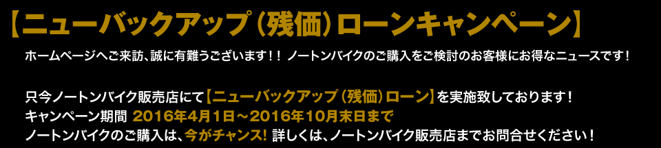 【ニューバックアップ（残価）ローンキャンペーン】ホームページへご来訪、誠に有難うございます！！ ノートンバイクのご購入をご検討のお客様にお得なニュースです！只今ノートンバイク販売店にて【ニューバックアップ（残価）ローン】を実施致しております！キャンペーン期間　2015年5月7日〜9月末日までノートンバイクのご購入は、今がチャンス！