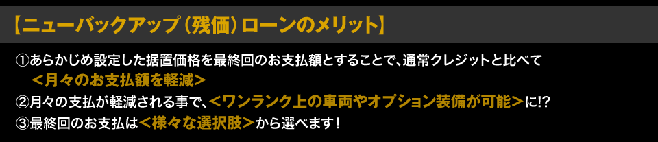 【ニューバックアップ（残価）ローンのメリット】 ①あらかじめ設定した据置価格を最終回のお支払額とすることで、通常クレジットと比べて＜月々のお支払額を軽減＞ ②月々の支払が軽減される事で、＜ワンランク上の車両やオプション装備が可能＞に!? ③最終回のお支払は＜様々な選択肢＞から選べます！