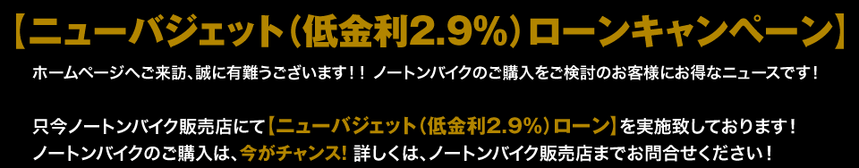 只今ノートンバイク販売店にて【ニューバジェット（低金利2.9％）ローン】を実施致しております！ キャンペーン期間2015年5月7日〜9月末日まで ノートンバイクのご購入は今がチャンス！詳しくは、ノートンバイク販売店までお問合せください！ 